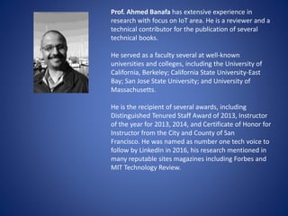 Prof. Ahmed Banafa has extensive experience in
research with focus on IoT area. He is a reviewer and a
technical contributor for the publication of several
technical books.
He served as a faculty several at well-known
universities and colleges, including the University of
California, Berkeley; California State University-East
Bay; San Jose State University; and University of
Massachusetts.
He is the recipient of several awards, including
Distinguished Tenured Staff Award of 2013, Instructor
of the year for 2013, 2014, and Certificate of Honor for
Instructor from the City and County of San
Francisco. He was named as number one tech voice to
follow by LinkedIn in 2016, his research mentioned in
many reputable sites magazines including Forbes and
MIT Technology Review.
 