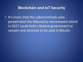 Blockchain and IoT Security
• It’s ironic that the cybercriminals who
perpetrated the WannaCry ransomware attack
in 2017 could hold a federal government to
ransom and demand to be paid in Bitcoin.
 