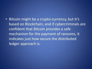 • Bitcoin might be a crypto-currency, but it’s
based on Blockchain, and if cybercriminals are
confident that Bitcoin provides a safe
mechanism for the payment of ransoms, it
indicates just how secure the distributed
ledger approach is.
 