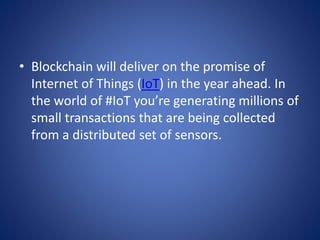 • Blockchain will deliver on the promise of
Internet of Things (IoT) in the year ahead. In
the world of #IoT you’re generating millions of
small transactions that are being collected
from a distributed set of sensors.
 