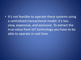 • It’s not feasible to operate these systems using
a centralized transactional model: it’s too
slow, expensive, and exclusive. To extract the
true value from IoT technology you have to be
able to operate in real time.
 