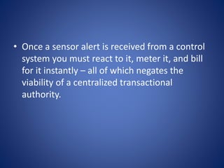 • Once a sensor alert is received from a control
system you must react to it, meter it, and bill
for it instantly – all of which negates the
viability of a centralized transactional
authority.
 