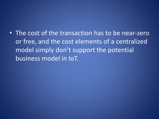 • The cost of the transaction has to be near-zero
or free, and the cost elements of a centralized
model simply don’t support the potential
business model in IoT.
 