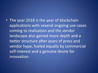 • The year 2018 is the year of blockchain
applications with several ongoing use-cases
coming to realization and the vendor
landscape also gained more depth and a
better structure after years of press and
vendor hype, fueled equally by commercial
self-interest and a genuine desire for
innovation.
 