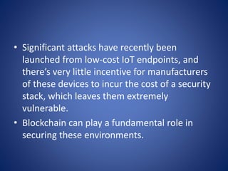 • Significant attacks have recently been
launched from low-cost IoT endpoints, and
there’s very little incentive for manufacturers
of these devices to incur the cost of a security
stack, which leaves them extremely
vulnerable.
• Blockchain can play a fundamental role in
securing these environments.
 