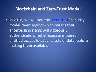 Blockchain and Zero-Trust Model
• In 2018, we will see the ‘zero trust’ security
model re-emerging which means that,
enterprise systems will vigorously
authenticate whether users are indeed
entitled access to specific sets of data, before
making them available.
 
