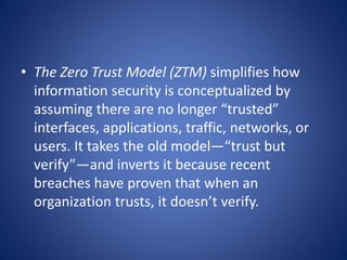 • The Zero Trust Model (ZTM) simplifies how
information security is conceptualized by
assuming there are no longer “trusted”
interfaces, applications, traffic, networks, or
users. It takes the old model—“trust but
verify”—and inverts it because recent
breaches have proven that when an
organization trusts, it doesn’t verify.
 