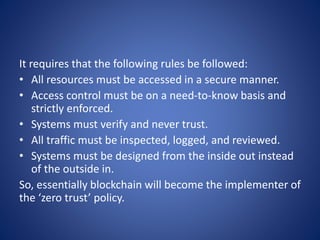 It requires that the following rules be followed:
• All resources must be accessed in a secure manner.
• Access control must be on a need-to-know basis and
strictly enforced.
• Systems must verify and never trust.
• All traffic must be inspected, logged, and reviewed.
• Systems must be designed from the inside out instead
of the outside in.
So, essentially blockchain will become the implementer of
the ‘zero trust’ policy.
 