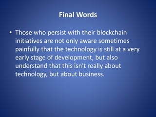 Final Words
• Those who persist with their blockchain
initiatives are not only aware sometimes
painfully that the technology is still at a very
early stage of development, but also
understand that this isn't really about
technology, but about business.
 