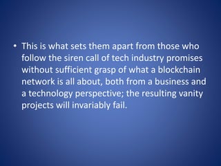 • This is what sets them apart from those who
follow the siren call of tech industry promises
without sufficient grasp of what a blockchain
network is all about, both from a business and
a technology perspective; the resulting vanity
projects will invariably fail.
 