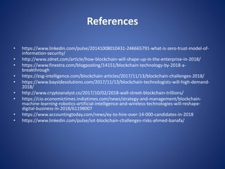 References
• https://www.linkedin.com/pulse/20141008010431-246665791-what-is-zero-trust-model-of-
information-security/
• http://www.zdnet.com/article/how-blockchain-will-shape-up-in-the-enterprise-in-2018/
• https://www.finextra.com/blogposting/14151/blockchain-technology-by-2018-a-
breakthrough
• https://esg-intelligence.com/blockchain-articles/2017/11/13/blockchain-challenges-2018/
• https://www.baysidesolutions.com/2017/11/13/blockchain-technologists-will-high-demand-
2018/
• http://www.cryptoanalyst.co/2017/10/02/2018-wall-street-blockchain-trillions/
• https://cio.economictimes.indiatimes.com/news/strategy-and-management/blockchain-
machine-learning-robotics-artificial-intelligence-and-wireless-technologies-will-reshape-
digital-business-in-2018/61198007
• https://www.accountingtoday.com/news/ey-to-hire-over-14-000-candidates-in-2018
• https://www.linkedin.com/pulse/iot-blockchain-challenges-risks-ahmed-banafa/
 