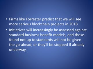 • Firms like Forrester predict that we will see
more serious blockchain projects in 2018.
• Initiatives will increasingly be assessed against
standard business benefit models, and those
found not up to standards will not be given
the go-ahead, or they'll be stopped if already
underway.
 