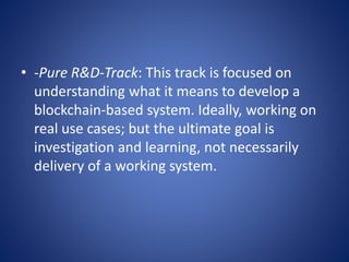 • -Pure R&D-Track: This track is focused on
understanding what it means to develop a
blockchain-based system. Ideally, working on
real use cases; but the ultimate goal is
investigation and learning, not necessarily
delivery of a working system.
 