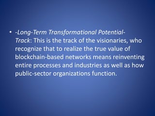 • -Long-Term Transformational Potential-
Track: This is the track of the visionaries, who
recognize that to realize the true value of
blockchain-based networks means reinventing
entire processes and industries as well as how
public-sector organizations function.
 