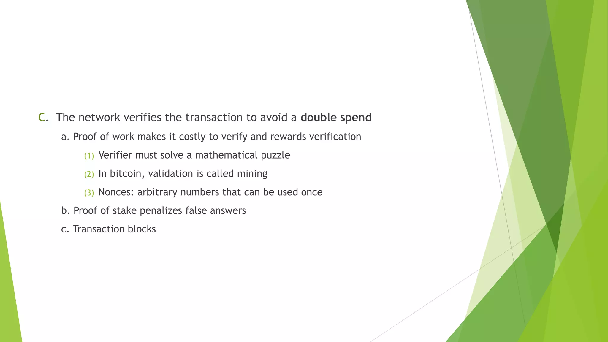 C. The network verifies the transaction to avoid a double spend
a. Proof of work makes it costly to verify and rewards verification
(1) Verifier must solve a mathematical puzzle
(2) In bitcoin, validation is called mining
(3) Nonces: arbitrary numbers that can be used once
b. Proof of stake penalizes false answers
c. Transaction blocks
 