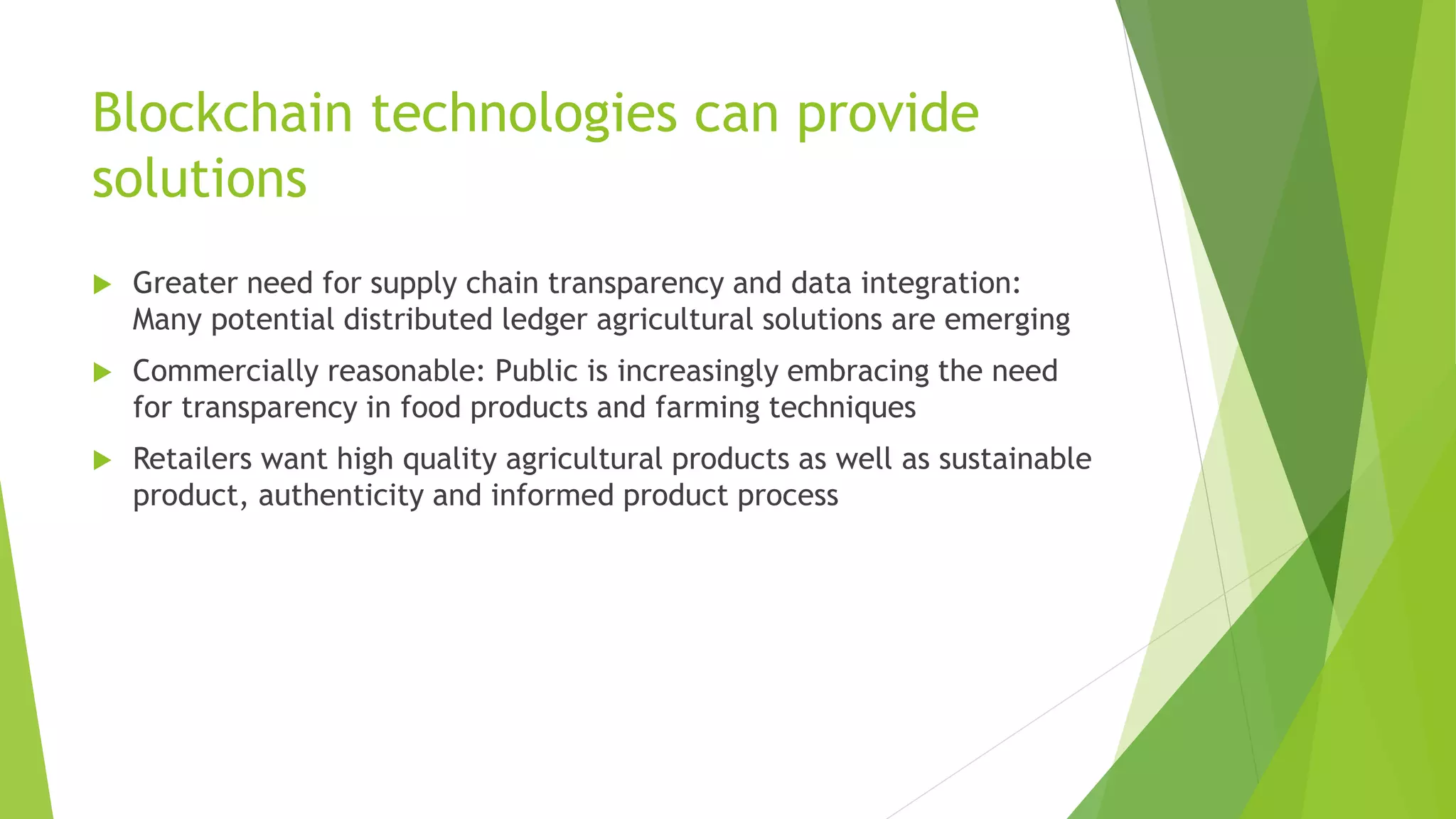 Blockchain technologies can provide
solutions
 Greater need for supply chain transparency and data integration:
Many potential distributed ledger agricultural solutions are emerging
 Commercially reasonable: Public is increasingly embracing the need
for transparency in food products and farming techniques
 Retailers want high quality agricultural products as well as sustainable
product, authenticity and informed product process
 