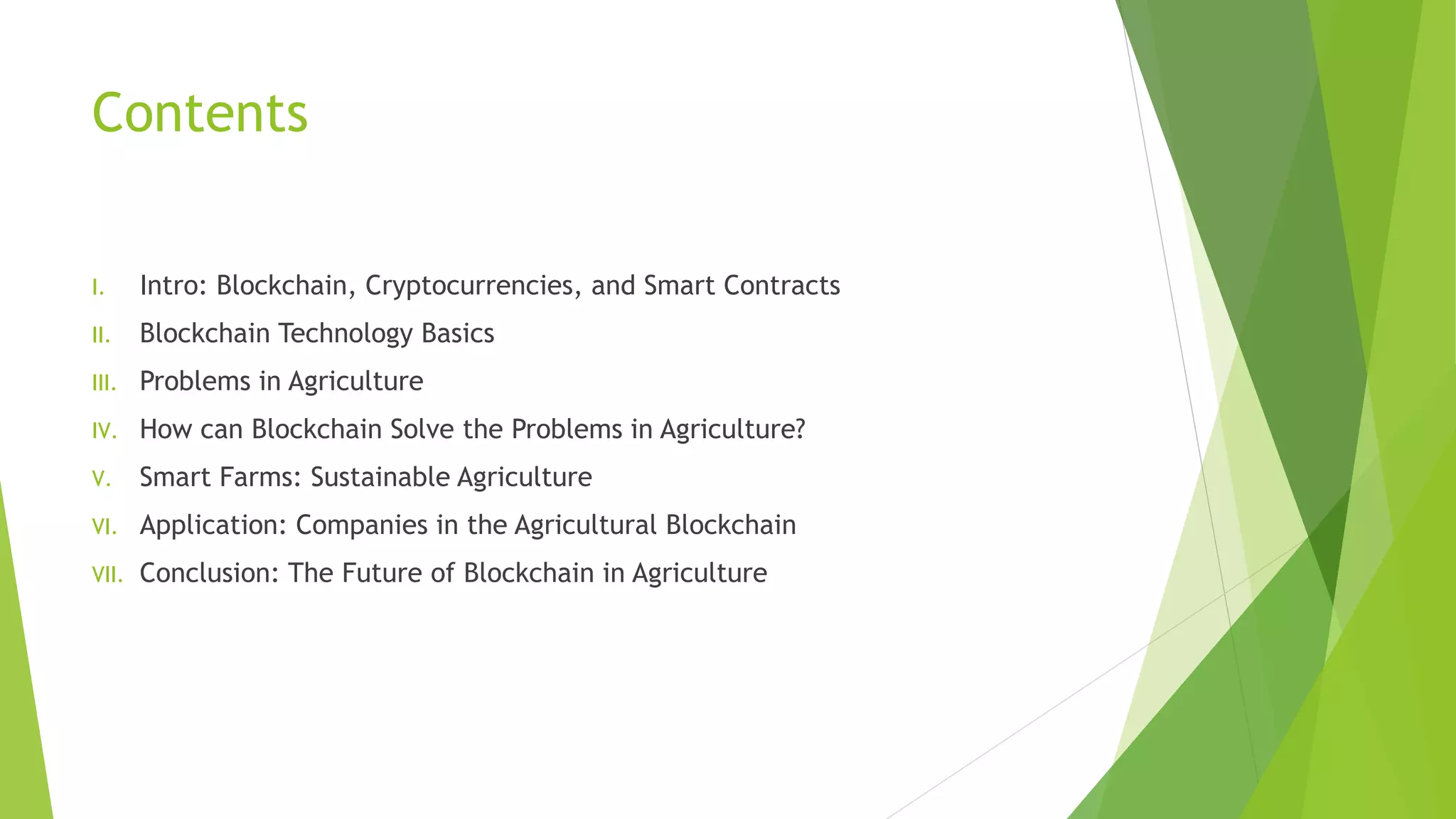 Contents
I. Intro: Blockchain, Cryptocurrencies, and Smart Contracts
II. Blockchain Technology Basics
III. Problems in Agriculture
IV. How can Blockchain Solve the Problems in Agriculture?
V. Smart Farms: Sustainable Agriculture
VI. Application: Companies in the Agricultural Blockchain
VII. Conclusion: The Future of Blockchain in Agriculture
 