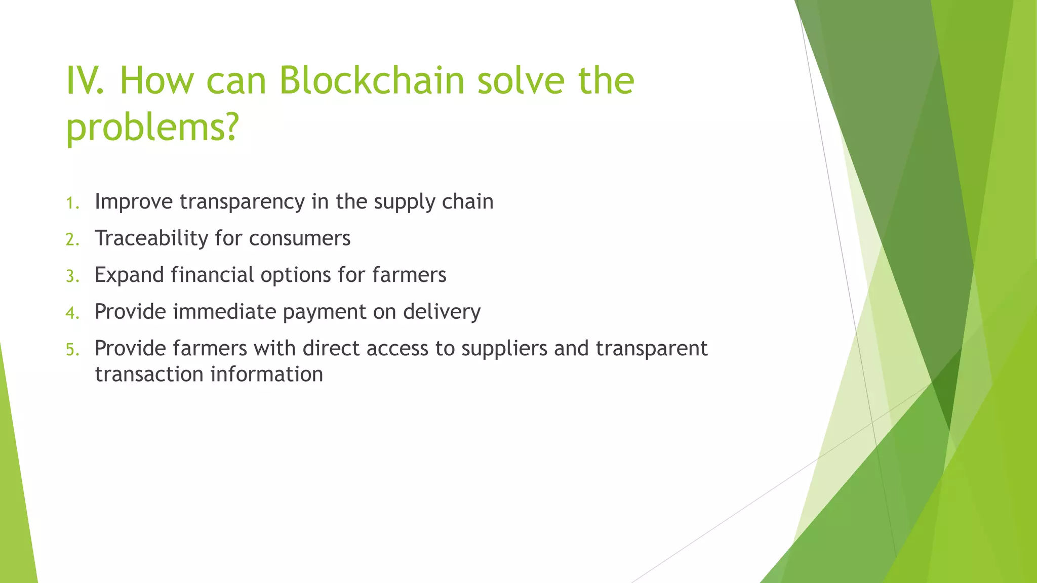 IV. How can Blockchain solve the
problems?
1. Improve transparency in the supply chain
2. Traceability for consumers
3. Expand financial options for farmers
4. Provide immediate payment on delivery
5. Provide farmers with direct access to suppliers and transparent
transaction information
 
