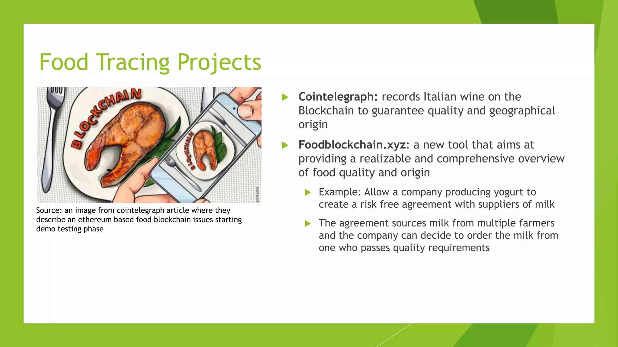  Cointelegraph: records Italian wine on the
Blockchain to guarantee quality and geographical
origin
 Foodblockchain.xyz: a new tool that aims at
providing a realizable and comprehensive overview
of food quality and origin
 Example: Allow a company producing yogurt to
create a risk free agreement with suppliers of milk
 The agreement sources milk from multiple farmers
and the company can decide to order the milk from
one who passes quality requirements
Food Tracing Projects
Source: an image from cointelegraph article where they
describe an ethereum based food blockchain issues starting
demo testing phase
 