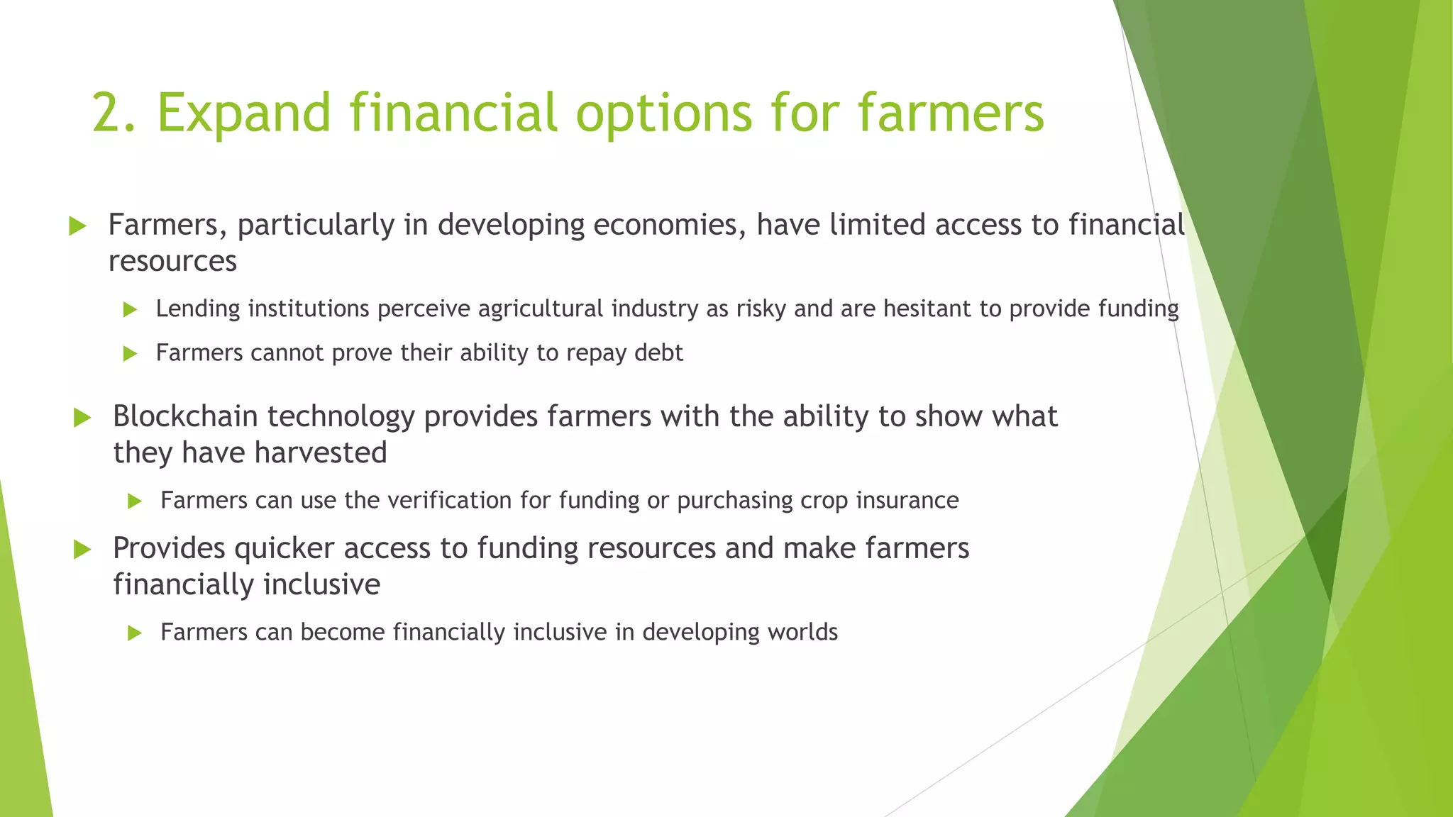 2. Expand financial options for farmers
 Farmers, particularly in developing economies, have limited access to financial
resources
 Lending institutions perceive agricultural industry as risky and are hesitant to provide funding
 Farmers cannot prove their ability to repay debt
 Blockchain technology provides farmers with the ability to show what
they have harvested
 Farmers can use the verification for funding or purchasing crop insurance
 Provides quicker access to funding resources and make farmers
financially inclusive
 Farmers can become financially inclusive in developing worlds
 
