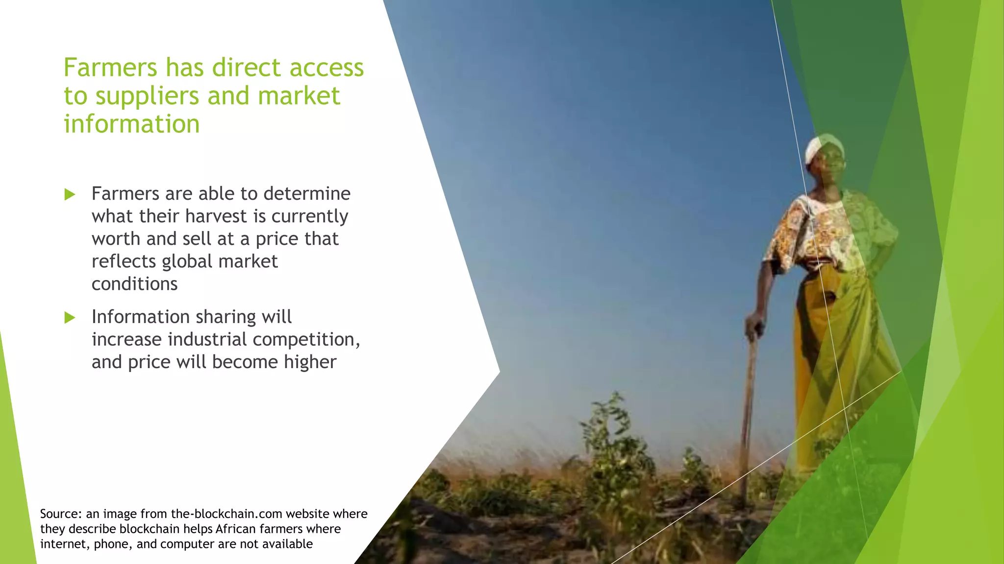 Farmers has direct access
to suppliers and market
information
 Farmers are able to determine
what their harvest is currently
worth and sell at a price that
reflects global market
conditions
 Information sharing will
increase industrial competition,
and price will become higher
Source: an image from the-blockchain.com website where
they describe blockchain helps African farmers where
internet, phone, and computer are not available
 