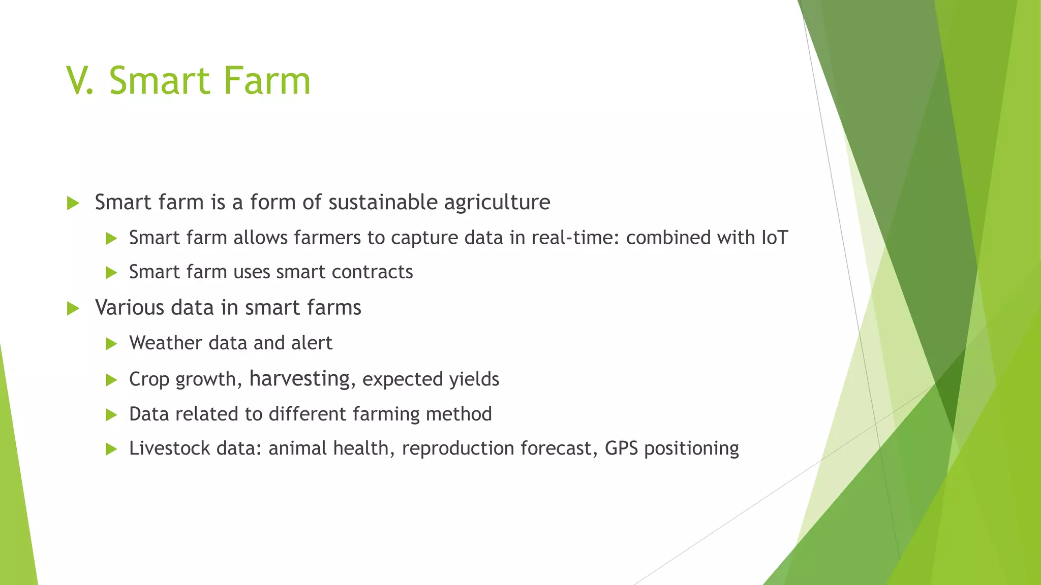 V. Smart Farm
 Smart farm is a form of sustainable agriculture
 Smart farm allows farmers to capture data in real-time: combined with IoT
 Smart farm uses smart contracts
 Various data in smart farms
 Weather data and alert
 Crop growth, harvesting, expected yields
 Data related to different farming method
 Livestock data: animal health, reproduction forecast, GPS positioning
 