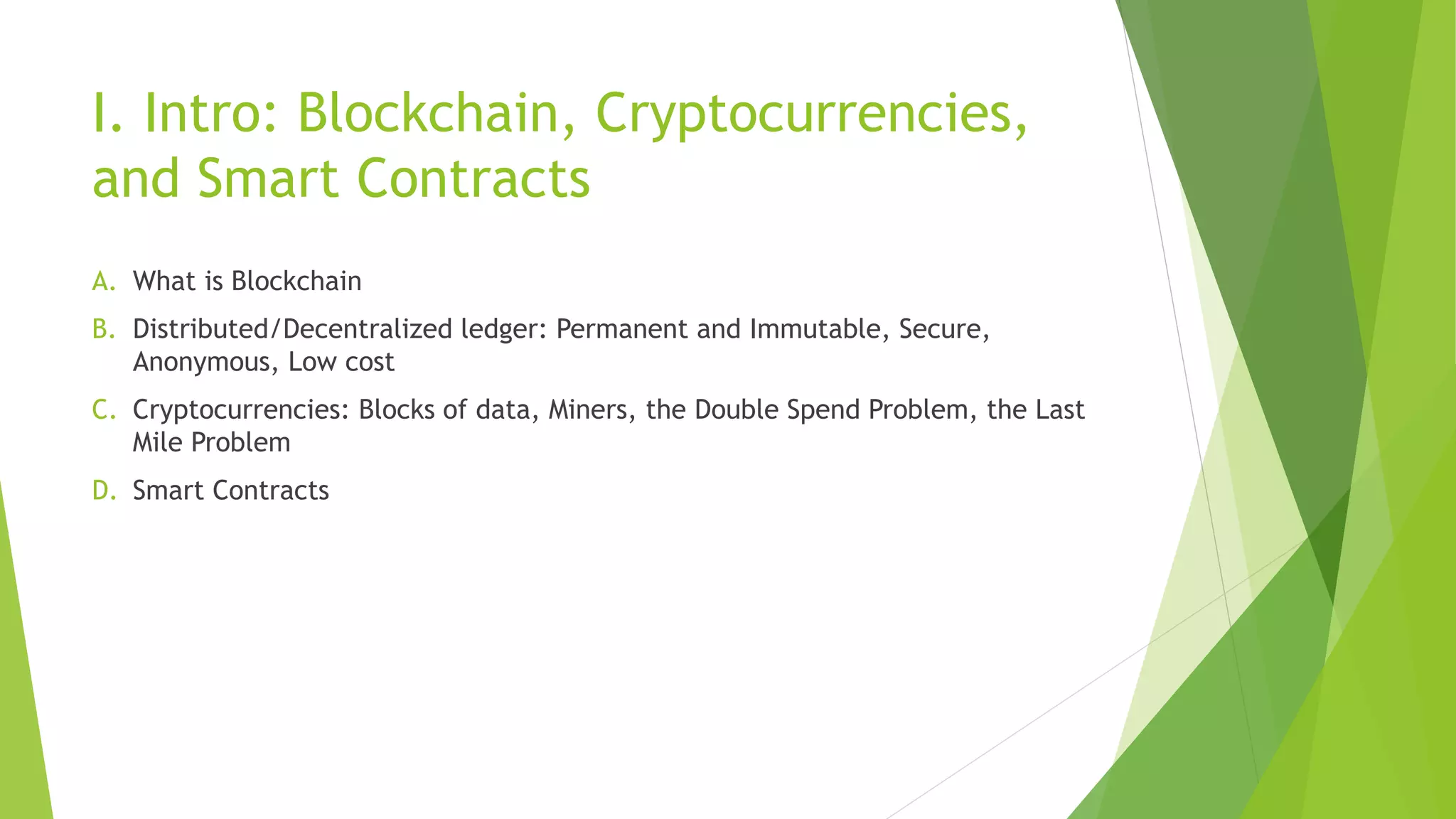 I. Intro: Blockchain, Cryptocurrencies,
and Smart Contracts
A. What is Blockchain
B. Distributed/Decentralized ledger: Permanent and Immutable, Secure,
Anonymous, Low cost
C. Cryptocurrencies: Blocks of data, Miners, the Double Spend Problem, the Last
Mile Problem
D. Smart Contracts
 