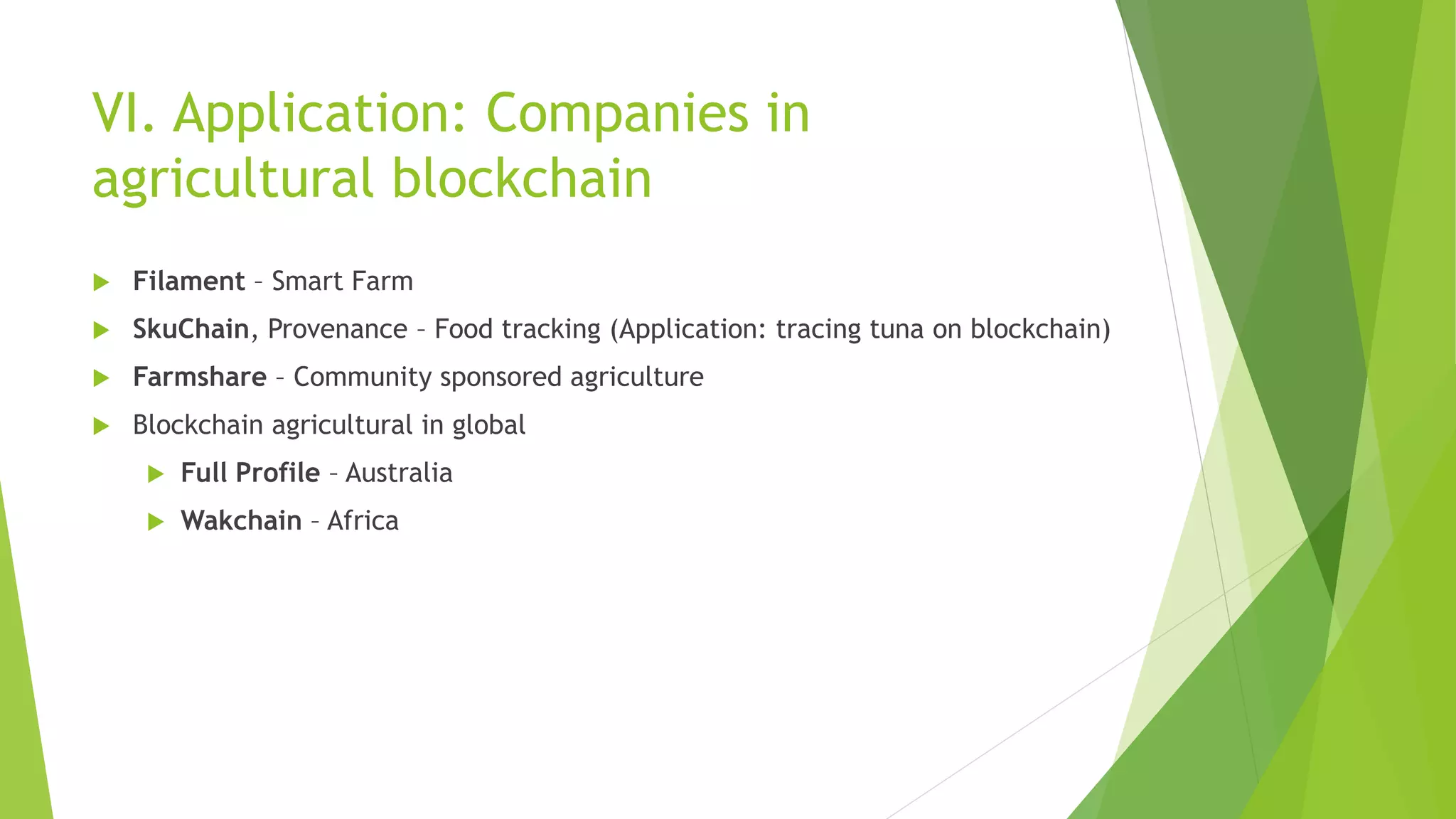 VI. Application: Companies in
agricultural blockchain
 Filament – Smart Farm
 SkuChain, Provenance – Food tracking (Application: tracing tuna on blockchain)
 Farmshare – Community sponsored agriculture
 Blockchain agricultural in global
 Full Profile – Australia
 Wakchain – Africa
 