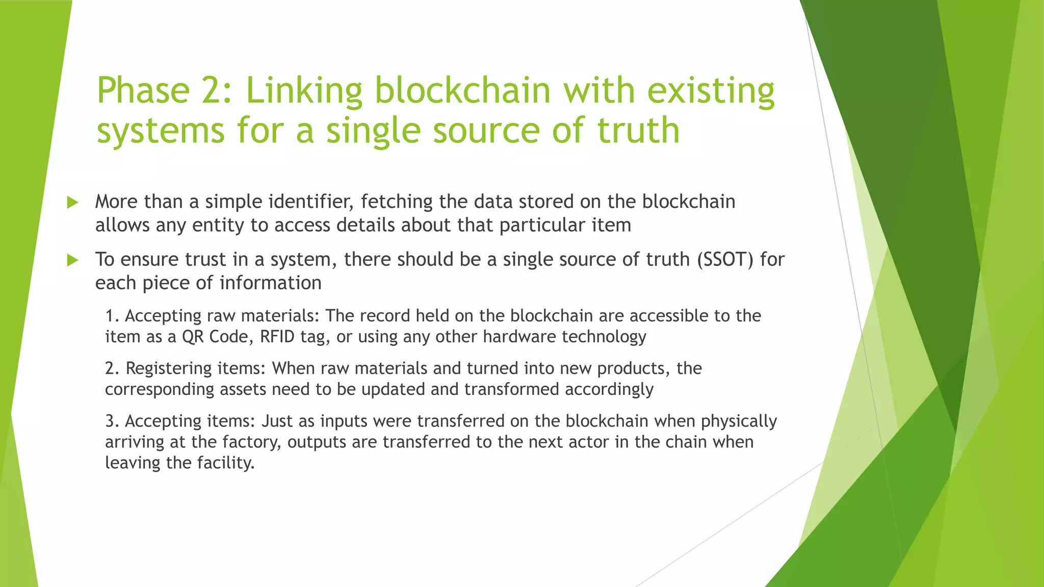 Phase 2: Linking blockchain with existing
systems for a single source of truth
 More than a simple identifier, fetching the data stored on the blockchain
allows any entity to access details about that particular item
 To ensure trust in a system, there should be a single source of truth (SSOT) for
each piece of information
1. Accepting raw materials: The record held on the blockchain are accessible to the
item as a QR Code, RFID tag, or using any other hardware technology
2. Registering items: When raw materials and turned into new products, the
corresponding assets need to be updated and transformed accordingly
3. Accepting items: Just as inputs were transferred on the blockchain when physically
arriving at the factory, outputs are transferred to the next actor in the chain when
leaving the facility.
 