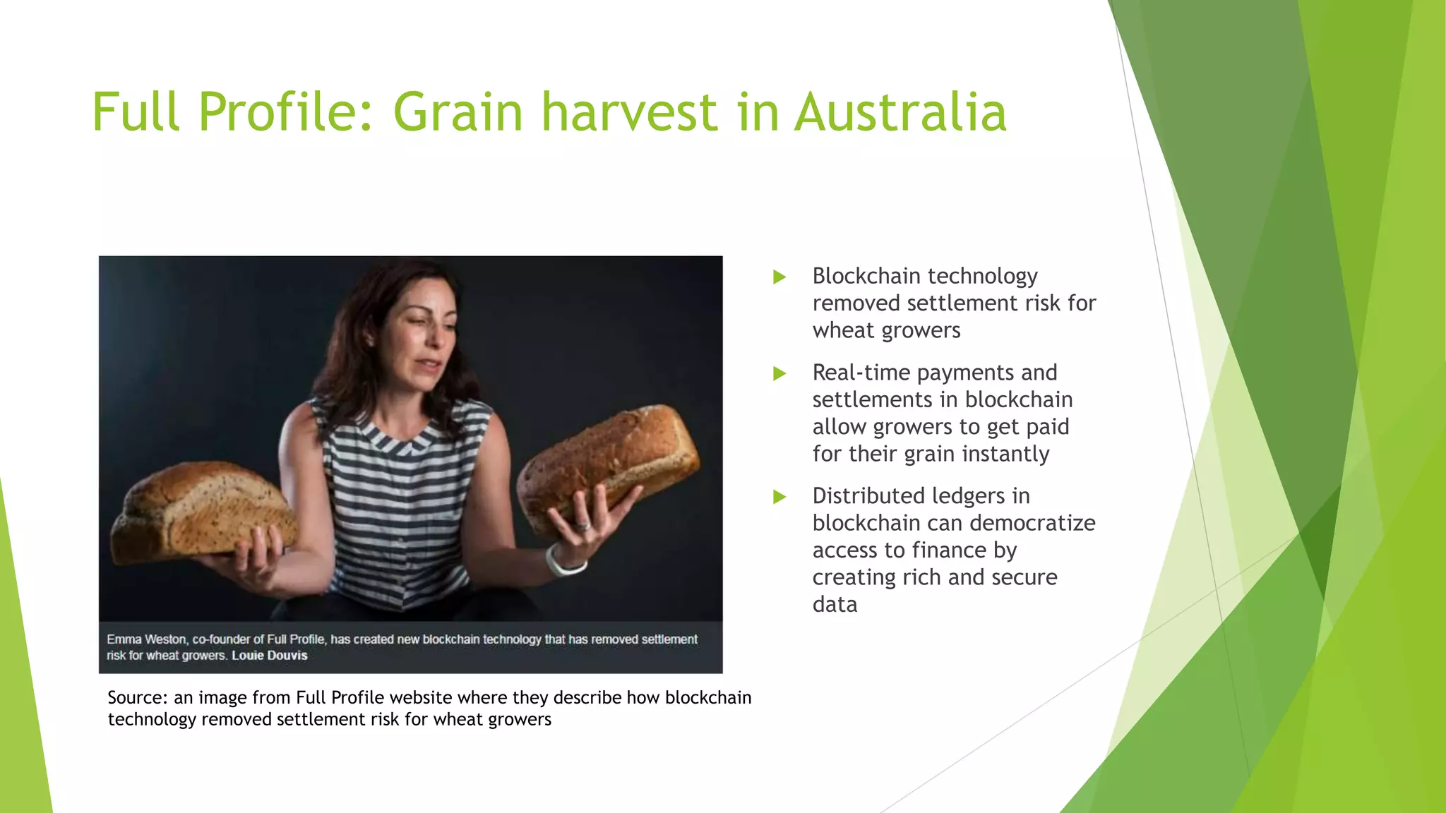 Full Profile: Grain harvest in Australia
 Blockchain technology
removed settlement risk for
wheat growers
 Real-time payments and
settlements in blockchain
allow growers to get paid
for their grain instantly
 Distributed ledgers in
blockchain can democratize
access to finance by
creating rich and secure
data
Source: an image from Full Profile website where they describe how blockchain
technology removed settlement risk for wheat growers
 