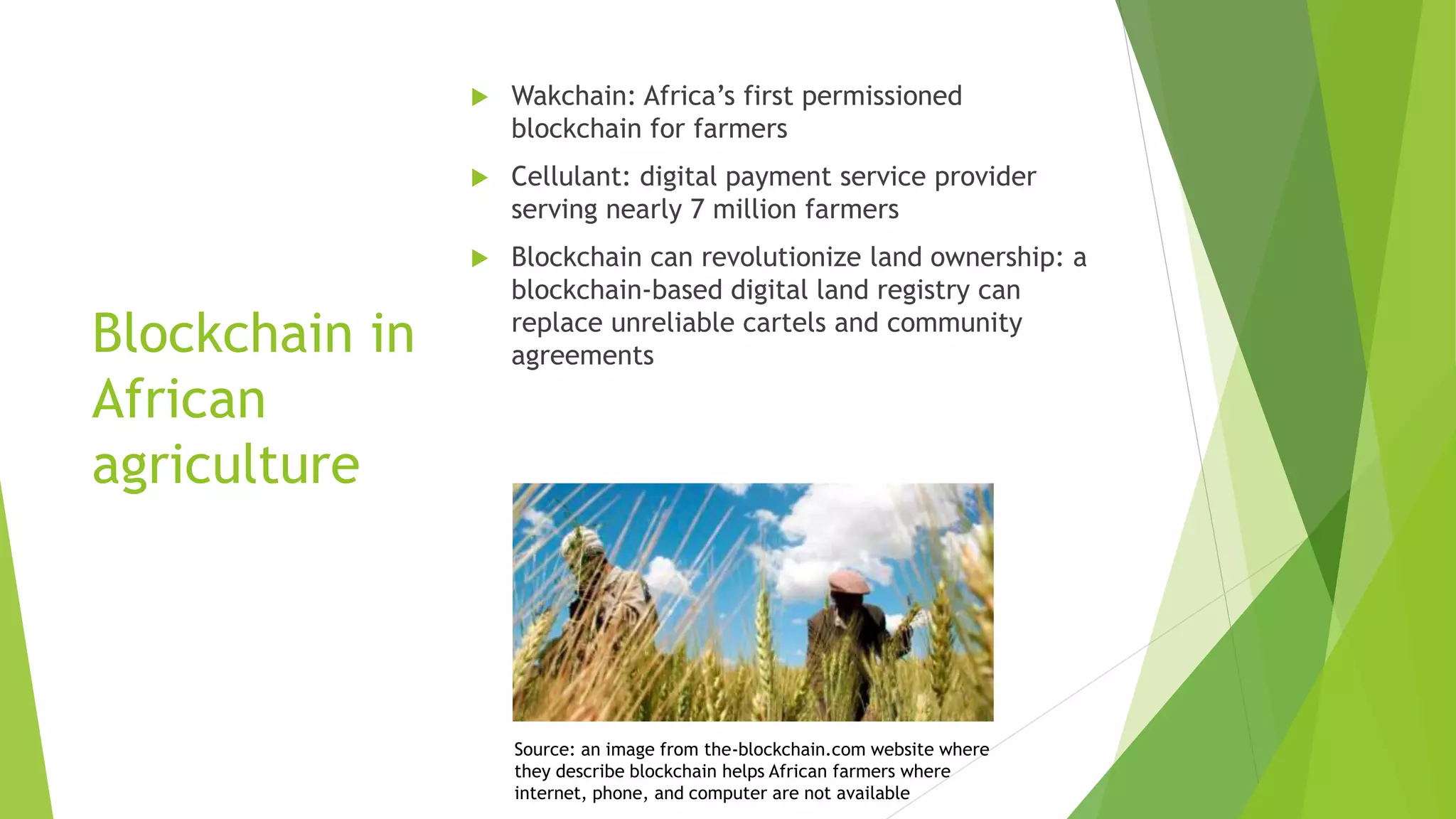 Blockchain in
African
agriculture
 Wakchain: Africa’s first permissioned
blockchain for farmers
 Cellulant: digital payment service provider
serving nearly 7 million farmers
 Blockchain can revolutionize land ownership: a
blockchain-based digital land registry can
replace unreliable cartels and community
agreements
Source: an image from the-blockchain.com website where
they describe blockchain helps African farmers where
internet, phone, and computer are not available
 