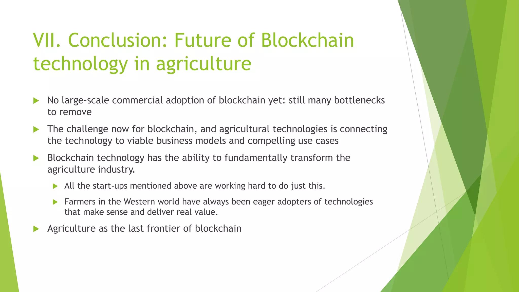 VII. Conclusion: Future of Blockchain
technology in agriculture
 No large-scale commercial adoption of blockchain yet: still many bottlenecks
to remove
 The challenge now for blockchain, and agricultural technologies is connecting
the technology to viable business models and compelling use cases
 Blockchain technology has the ability to fundamentally transform the
agriculture industry.
 All the start-ups mentioned above are working hard to do just this.
 Farmers in the Western world have always been eager adopters of technologies
that make sense and deliver real value.
 Agriculture as the last frontier of blockchain
 
