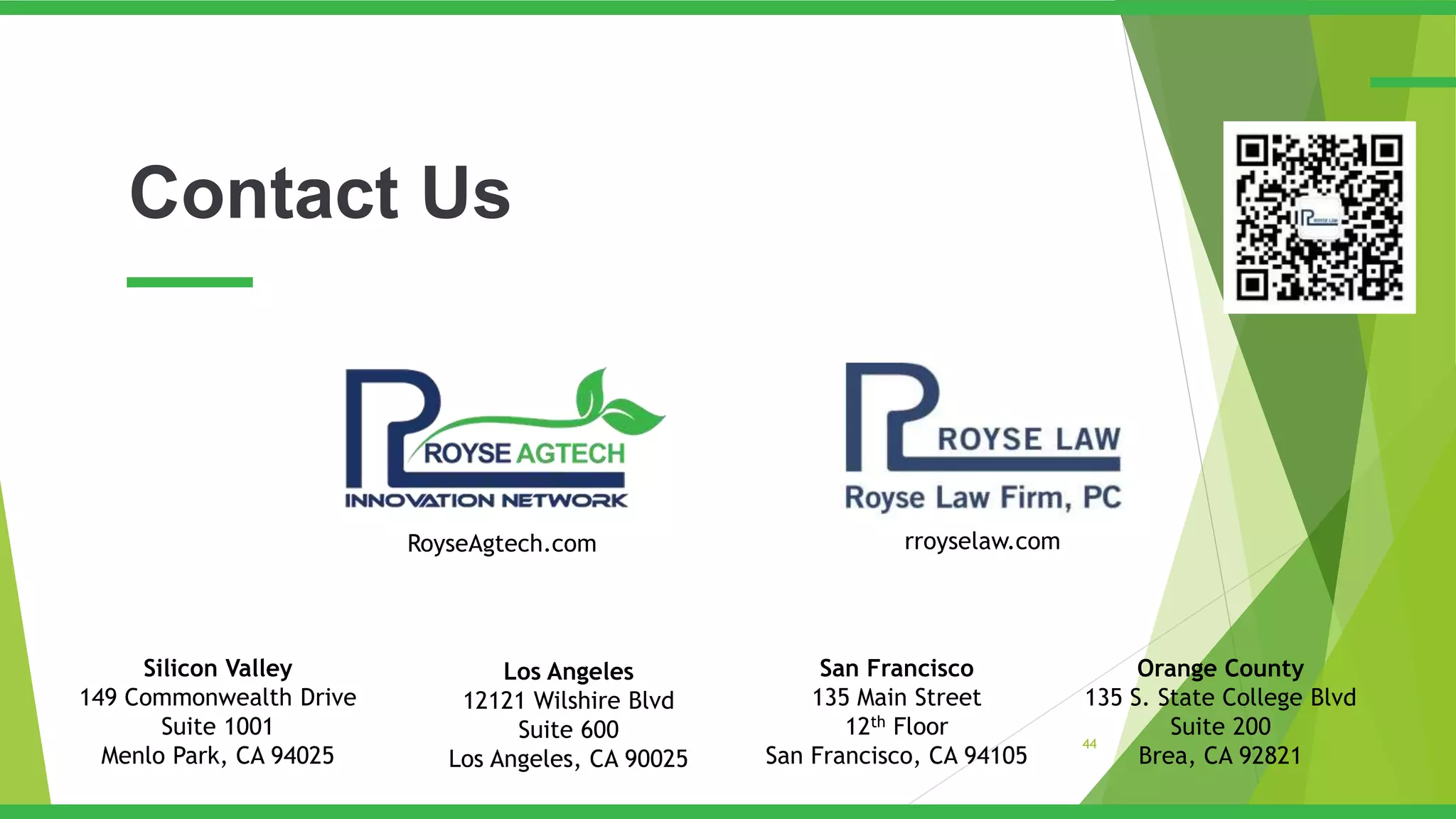Contact Us
44
Silicon Valley
149 Commonwealth Drive
Suite 1001
Menlo Park, CA 94025
San Francisco
135 Main Street
12th Floor
San Francisco, CA 94105
Los Angeles
12121 Wilshire Blvd
Suite 600
Los Angeles, CA 90025
Orange County
135 S. State College Blvd
Suite 200
Brea, CA 92821
rroyselaw.comRoyseAgtech.com
 