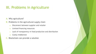 III. Problems in Agriculture
A. Why agriculture?
B. Problems in the agricultural supply chain
a. Disconnect between supplier and retailer
b. Limited financing resources
c. Lack of transparency in food production and distribution
d. Costly middlemen
C. Blockchain can provide a solution
 