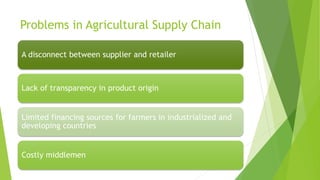 Problems in Agricultural Supply Chain
A disconnect between supplier and retailer
Lack of transparency in product origin
Limited financing sources for farmers in industrialized and
developing countries
Costly middlemen
 