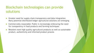 Blockchain technologies can provide
solutions
 Greater need for supply chain transparency and data integration:
Many potential distributed ledger agricultural solutions are emerging
 Commercially reasonable: Public is increasingly embracing the need
for transparency in food products and farming techniques
 Retailers want high quality agricultural products as well as sustainable
product, authenticity and informed product process
 