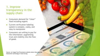 1. Improve
transparency in the
supply chain
 Consumers demand for “clean”
food including organic
 Current verification/labeling
system is complex, costly, and
easy to manipulate
 Consumers are willing to pay for
the information: augmenting
trust and visibility into the flow
of goods
Source: an image from Provenance website where they describe
blockchain technology in food tracing
 