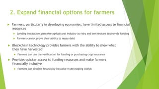 2. Expand financial options for farmers
 Farmers, particularly in developing economies, have limited access to financial
resources
 Lending institutions perceive agricultural industry as risky and are hesitant to provide funding
 Farmers cannot prove their ability to repay debt
 Blockchain technology provides farmers with the ability to show what
they have harvested
 Farmers can use the verification for funding or purchasing crop insurance
 Provides quicker access to funding resources and make farmers
financially inclusive
 Farmers can become financially inclusive in developing worlds
 