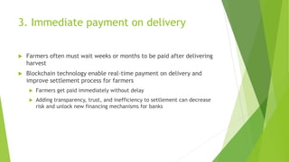 3. Immediate payment on delivery
 Farmers often must wait weeks or months to be paid after delivering
harvest
 Blockchain technology enable real-time payment on delivery and
improve settlement process for farmers
 Farmers get paid immediately without delay
 Adding transparency, trust, and inefficiency to settlement can decrease
risk and unlock new financing mechanisms for banks
 
