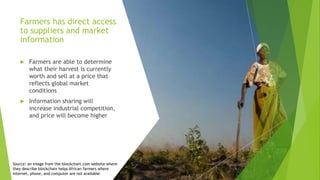 Farmers has direct access
to suppliers and market
information
 Farmers are able to determine
what their harvest is currently
worth and sell at a price that
reflects global market
conditions
 Information sharing will
increase industrial competition,
and price will become higher
Source: an image from the-blockchain.com website where
they describe blockchain helps African farmers where
internet, phone, and computer are not available
 
