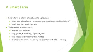 V. Smart Farm
 Smart farm is a form of sustainable agriculture
 Smart farm allows farmers to capture data in real-time: combined with IoT
 Smart farm uses smart contracts
 Various data in smart farms
 Weather data and alert
 Crop growth, harvesting, expected yields
 Data related to different farming method
 Livestock data: animal health, reproduction forecast, GPS positioning
 