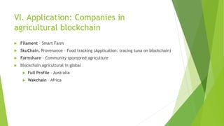 VI. Application: Companies in
agricultural blockchain
 Filament – Smart Farm
 SkuChain, Provenance – Food tracking (Application: tracing tuna on blockchain)
 Farmshare – Community sponsored agriculture
 Blockchain agricultural in global
 Full Profile – Australia
 Wakchain – Africa
 