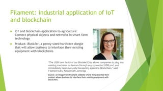 Filament: industrial application of IoT
and blockchain
 IoT and blockchain application to agriculture:
Connect physical objects and networks in smart farm
technology
 Product: Blocklet, a penny-sized hardware dongle
that will allow business to interface their existing
equipment with blockchains
“The USB form factor of our Blocklet Chip allows companies to plug into
existing machines or devices through any connected USB port, and
immediately begin securely transacting against a blockchain,” said
Filament CEO Allison Clift-Jennings
Source: an image from Filament website where they describe their
product allows business to interface their existing equipment with
blockchins
 