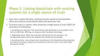 Phase 2: Linking blockchain with existing
systems for a single source of truth
 More than a simple identifier, fetching the data stored on the blockchain
allows any entity to access details about that particular item
 To ensure trust in a system, there should be a single source of truth (SSOT) for
each piece of information
1. Accepting raw materials: The record held on the blockchain are accessible to the
item as a QR Code, RFID tag, or using any other hardware technology
2. Registering items: When raw materials and turned into new products, the
corresponding assets need to be updated and transformed accordingly
3. Accepting items: Just as inputs were transferred on the blockchain when physically
arriving at the factory, outputs are transferred to the next actor in the chain when
leaving the facility.
 
