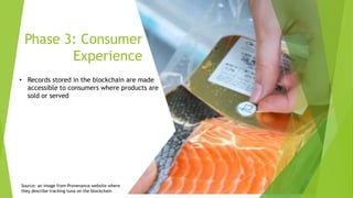 Phase 3: Consumer
Experience
• Records stored in the blockchain are made
accessible to consumers where products are
sold or served
Source: an image from Provenance website where
they describe tracking tuna on the blockchain
 