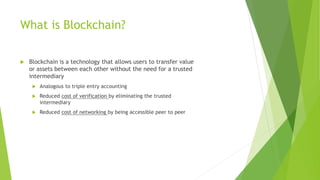 What is Blockchain?
 Blockchain is a technology that allows users to transfer value
or assets between each other without the need for a trusted
intermediary
 Analogous to triple entry accounting
 Reduced cost of verification by eliminating the trusted
intermediary
 Reduced cost of networking by being accessible peer to peer
 