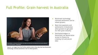Full Profile: Grain harvest in Australia
 Blockchain technology
removed settlement risk for
wheat growers
 Real-time payments and
settlements in blockchain
allow growers to get paid
for their grain instantly
 Distributed ledgers in
blockchain can democratize
access to finance by
creating rich and secure
data
Source: an image from Full Profile website where they describe how blockchain
technology removed settlement risk for wheat growers
 