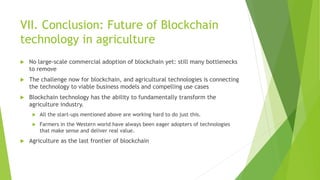 VII. Conclusion: Future of Blockchain
technology in agriculture
 No large-scale commercial adoption of blockchain yet: still many bottlenecks
to remove
 The challenge now for blockchain, and agricultural technologies is connecting
the technology to viable business models and compelling use cases
 Blockchain technology has the ability to fundamentally transform the
agriculture industry.
 All the start-ups mentioned above are working hard to do just this.
 Farmers in the Western world have always been eager adopters of technologies
that make sense and deliver real value.
 Agriculture as the last frontier of blockchain
 