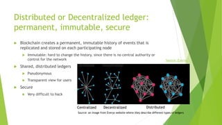 Distributed or Decentralized ledger:
permanent, immutable, secure
 Blockchain creates a permanent, immutable history of events that is
replicated and stored on each participating node
 Immutable: hard to change the history, since there is no central authority or
control for the network
 Shared, distributed ledgers
 Pseudonymous
 Transparent view for users
 Secure
 Very difficult to hack
Centralized Decentralized Distributed
Source: Eyerys
Source: an image from Everys website where they describe different types of ledgers
 