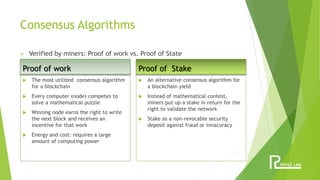 Consensus Algorithms
Proof of work
 The most utilized consensus algorithm
for a blockchain
 Every computer (node) competes to
solve a mathematical puzzle
 Winning node earns the right to write
the next block and receives an
incentive for that work
 Energy and cost: requires a large
amount of computing power
Proof of Stake
 An alternative consensus algorithm for
a blockchain yield
 Instead of mathematical contest,
miners put up a stake in return for the
right to validate the network
 Stake as a non-revocable security
deposit against fraud or innacuracy
 Verified by miners: Proof of work vs. Proof of State
 